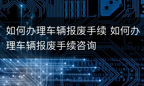 如何办理车辆报废手续 如何办理车辆报废手续咨询