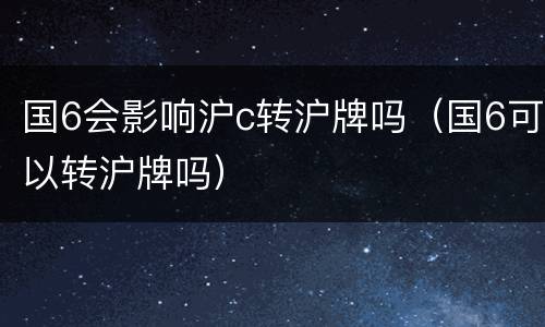 国6会影响沪c转沪牌吗（国6可以转沪牌吗）