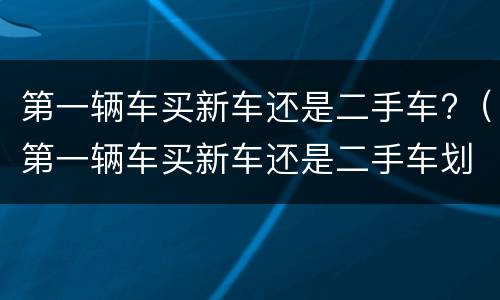 第一辆车买新车还是二手车?（第一辆车买新车还是二手车划算）