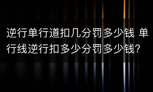 逆行单行道扣几分罚多少钱 单行线逆行扣多少分罚多少钱?