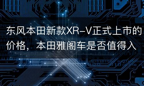 东风本田新款XR-V正式上市的价格，本田雅阁车是否值得入手