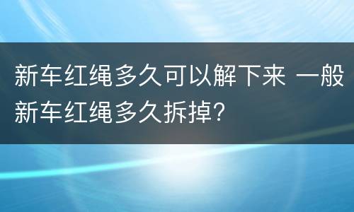 新车红绳多久可以解下来 一般新车红绳多久拆掉?
