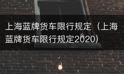上海蓝牌货车限行规定（上海蓝牌货车限行规定2020）