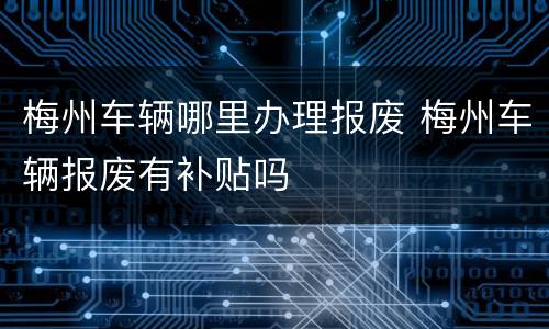 梅州车辆哪里办理报废 梅州车辆报废有补贴吗