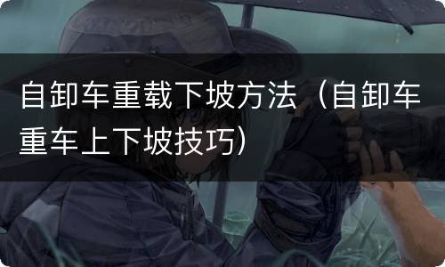 自卸车重载下坡方法（自卸车重车上下坡技巧）