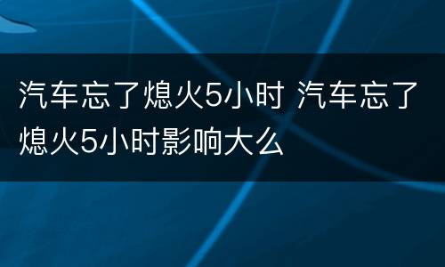 汽车忘了熄火5小时 汽车忘了熄火5小时影响大么