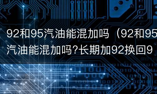 92和95汽油能混加吗（92和95汽油能混加吗?长期加92换回95,对发动机有伤害吗）