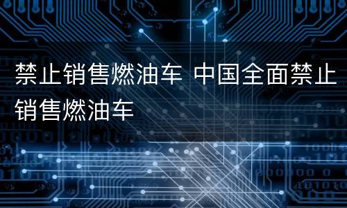 禁止销售燃油车 中国全面禁止销售燃油车