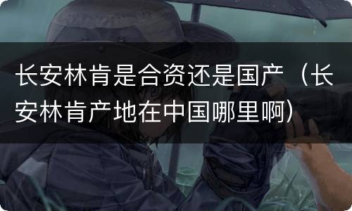 长安林肯是合资还是国产（长安林肯产地在中国哪里啊）