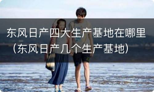 东风日产四大生产基地在哪里（东风日产几个生产基地）