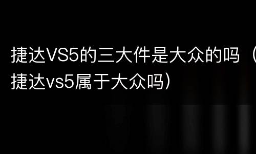 捷达VS5的三大件是大众的吗（捷达vs5属于大众吗）