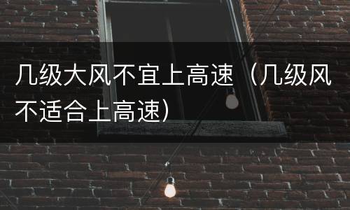 几级大风不宜上高速（几级风不适合上高速）