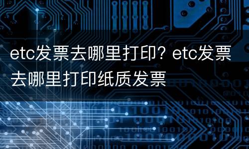 etc发票去哪里打印? etc发票去哪里打印纸质发票