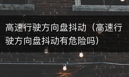高速行驶方向盘抖动（高速行驶方向盘抖动有危险吗）