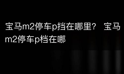 宝马m2停车p挡在哪里？ 宝马m2停车p档在哪