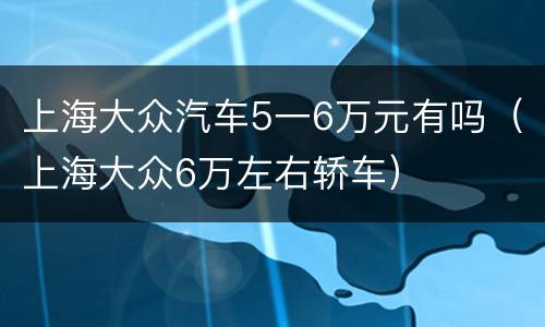 上海大众汽车5一6万元有吗（上海大众6万左右轿车）