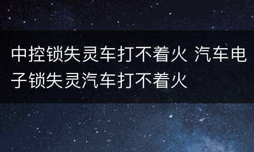 中控锁失灵车打不着火 汽车电子锁失灵汽车打不着火