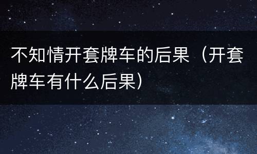 不知情开套牌车的后果（开套牌车有什么后果）