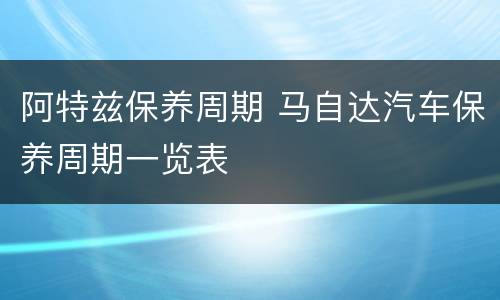 阿特兹保养周期 马自达汽车保养周期一览表