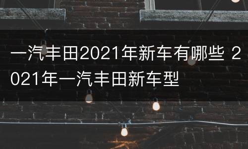 一汽丰田2021年新车有哪些 2021年一汽丰田新车型