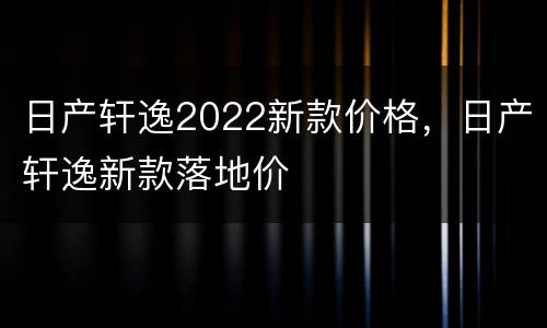 日产轩逸2022新款价格，日产轩逸新款落地价
