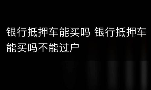 银行抵押车能买吗 银行抵押车能买吗不能过户
