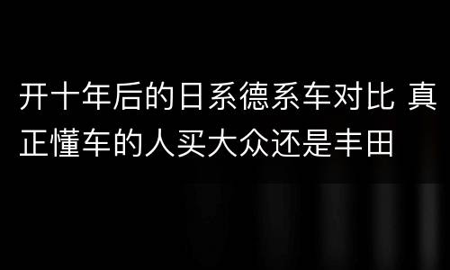 开十年后的日系德系车对比 真正懂车的人买大众还是丰田