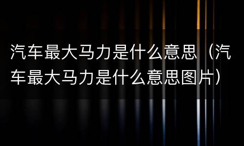 汽车最大马力是什么意思（汽车最大马力是什么意思图片）