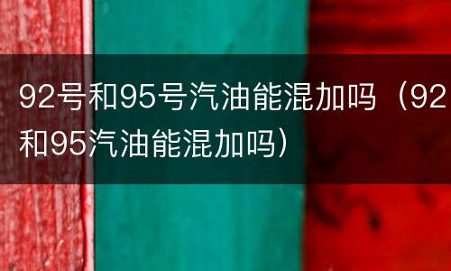 92号和95号汽油能混加吗（92和95汽油能混加吗）