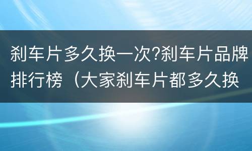 刹车片多久换一次?刹车片品牌排行榜（大家刹车片都多久换的）