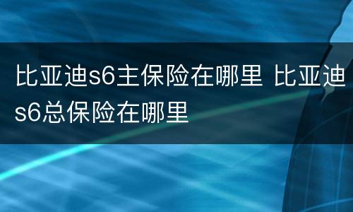 比亚迪s6主保险在哪里 比亚迪s6总保险在哪里