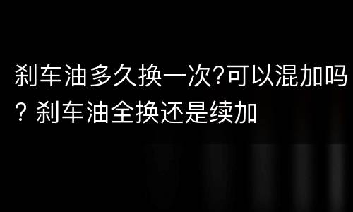刹车油多久换一次?可以混加吗? 刹车油全换还是续加
