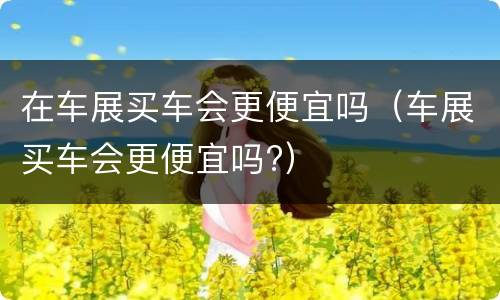 在车展买车会更便宜吗（车展买车会更便宜吗?）