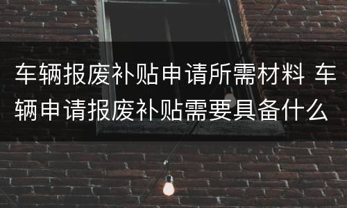 车辆报废补贴申请所需材料 车辆申请报废补贴需要具备什么条件