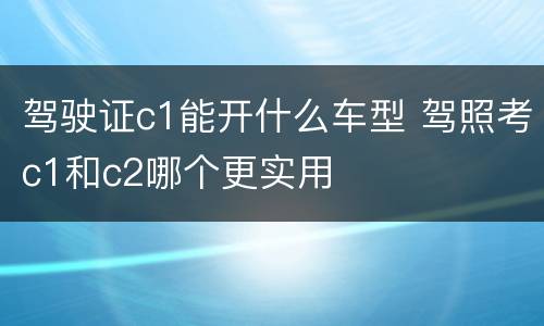 驾驶证c1能开什么车型 驾照考c1和c2哪个更实用