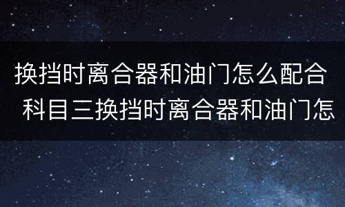 换挡时离合器和油门怎么配合 科目三换挡时离合器和油门怎么配合