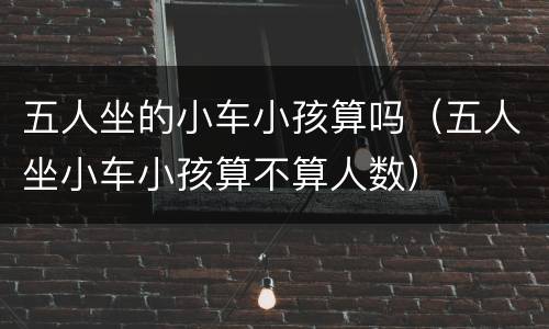 五人坐的小车小孩算吗（五人坐小车小孩算不算人数）