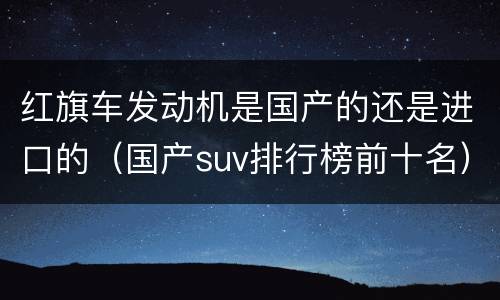 红旗车发动机是国产的还是进口的（国产suv排行榜前十名）