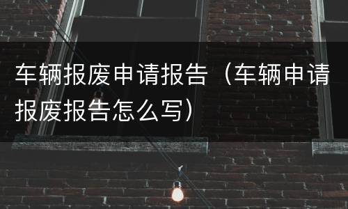 车辆报废申请报告（车辆申请报废报告怎么写）