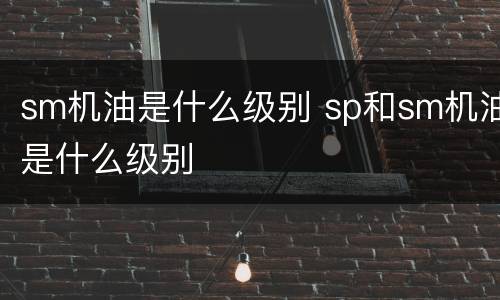 sm机油是什么级别 sp和sm机油是什么级别