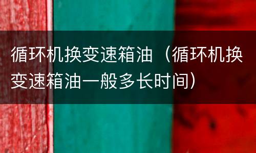 循环机换变速箱油（循环机换变速箱油一般多长时间）
