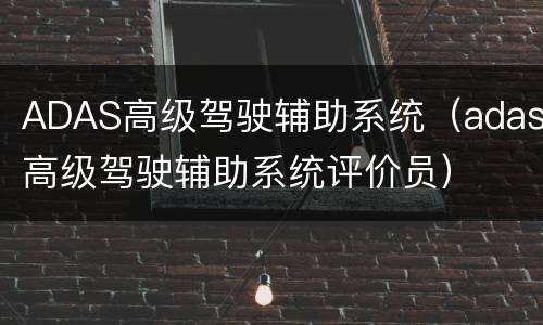 ADAS高级驾驶辅助系统（adas高级驾驶辅助系统评价员）