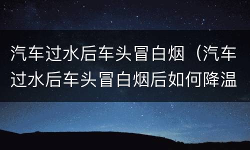 汽车过水后车头冒白烟（汽车过水后车头冒白烟后如何降温）