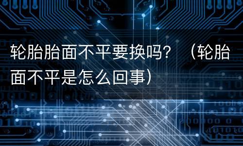 轮胎胎面不平要换吗？（轮胎面不平是怎么回事）