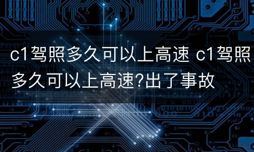 c1驾照多久可以上高速 c1驾照多久可以上高速?出了事故