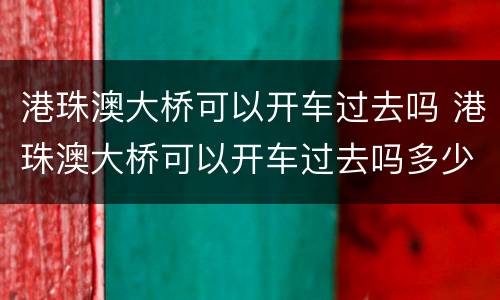 港珠澳大桥可以开车过去吗 港珠澳大桥可以开车过去吗多少钱