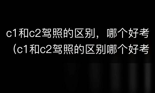 c1和c2驾照的区别，哪个好考（c1和c2驾照的区别哪个好考）
