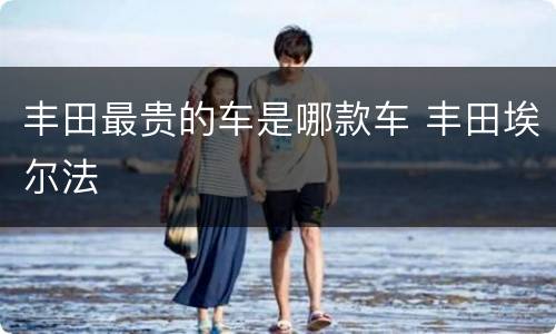 丰田最贵的车是哪款车 丰田埃尔法