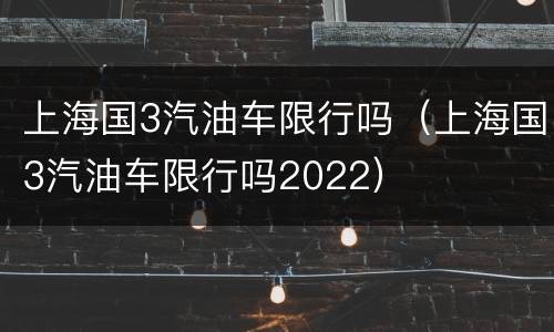 上海国3汽油车限行吗（上海国3汽油车限行吗2022）