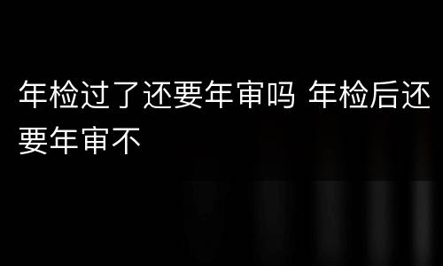 年检过了还要年审吗 年检后还要年审不